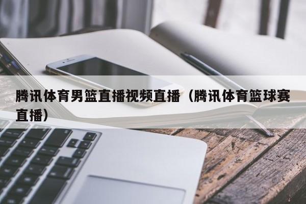 腾讯体育男篮直播视频直播（腾讯体育篮球赛直播）
