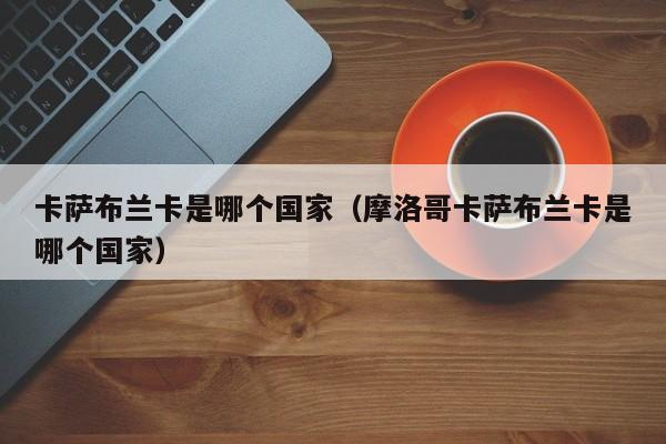 卡萨布兰卡是哪个国家（摩洛哥卡萨布兰卡是哪个国家）