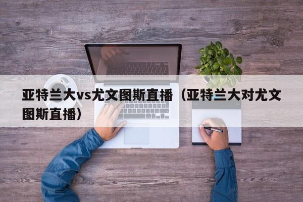 亚特兰大vs尤文图斯直播（亚特兰大对尤文图斯直播）