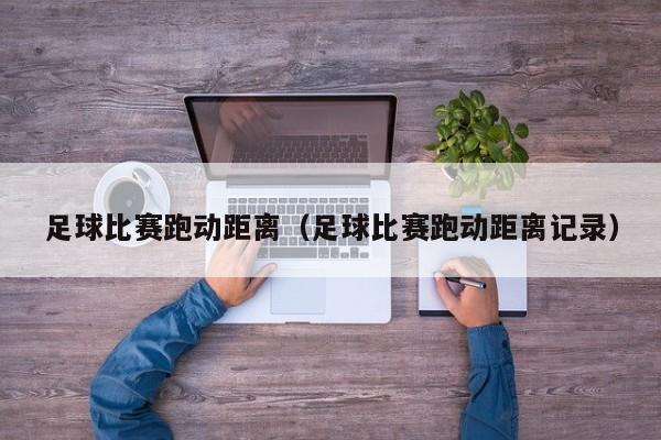 足球比赛跑动距离（足球比赛跑动距离记录）