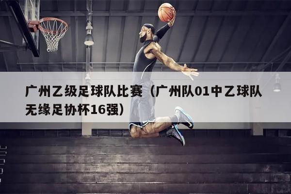 广州乙级足球队比赛（广州队01中乙球队 无缘足协杯16强）