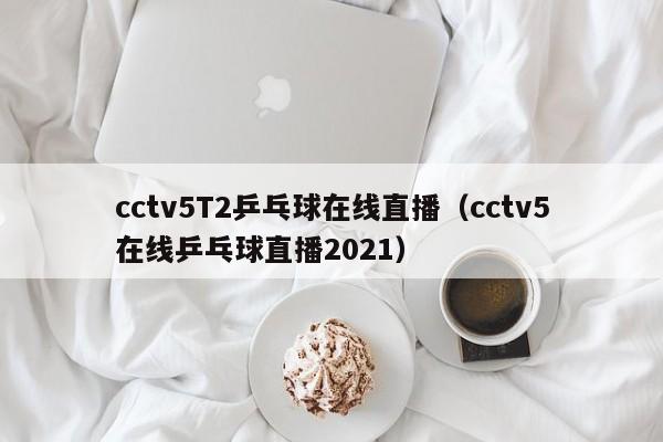 cctv5T2乒乓球在线直播（cctv5在线乒乓球直播2021）