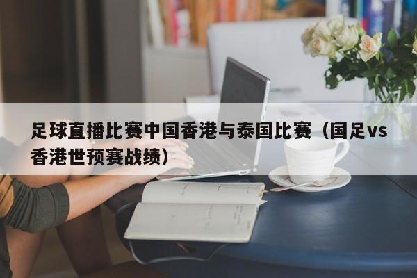 足球直播比赛中国香港与泰国比赛（国足vs香港世预赛战绩）