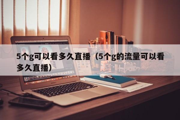 5个g可以看多久直播（5个g的流量可以看多久直播）