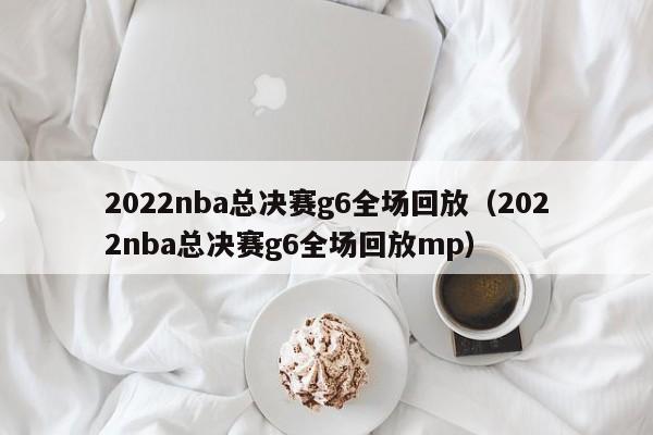 2022nba总决赛g6全场回放（2022nba总决赛g6全场回放mp）
