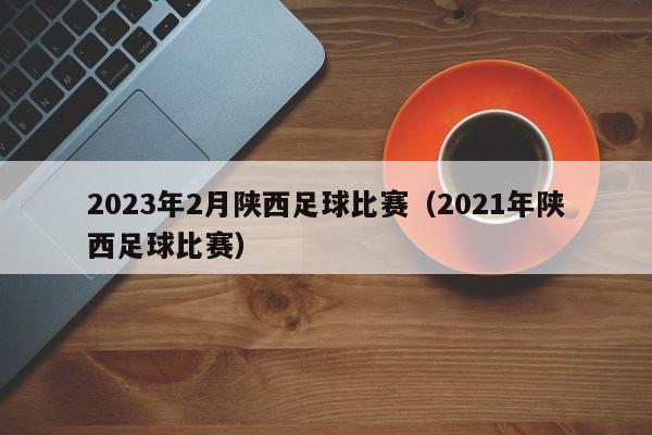 2023年2月陕西足球比赛（2021年陕西足球比赛）
