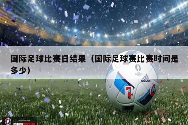 国际足球比赛日结果（国际足球赛比赛时间是多少）