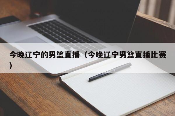 今晚辽宁的男篮直播（今晚辽宁男篮直播比赛）