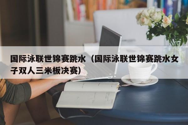 国际泳联世锦赛跳水（国际泳联世锦赛跳水女子双人三米板决赛）