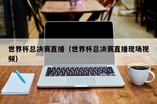 世界杯总决赛直播（世界杯总决赛直播现场视频）