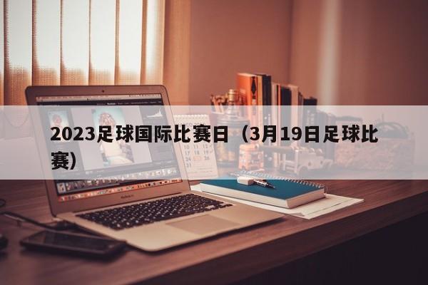 2023足球国际比赛日（3月19日足球比赛）