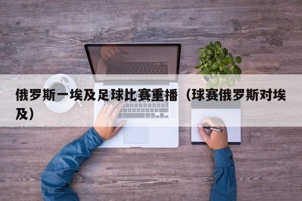 俄罗斯一埃及足球比赛重播（球赛俄罗斯对埃及）