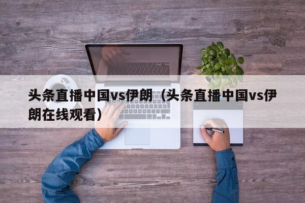 头条直播中国vs伊朗（头条直播中国vs伊朗在线观看）