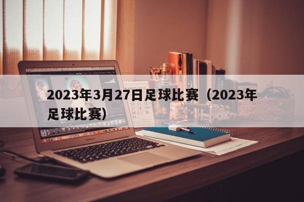 2023年3月27日足球比赛（2023年足球比赛）