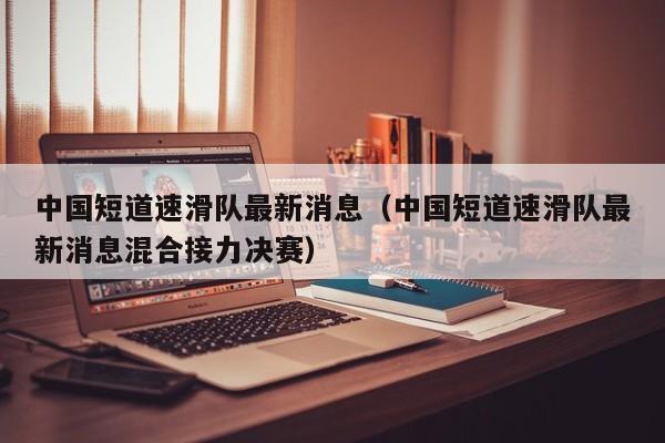 中国短道速滑队最新消息（中国短道速滑队最新消息混合接力决赛）