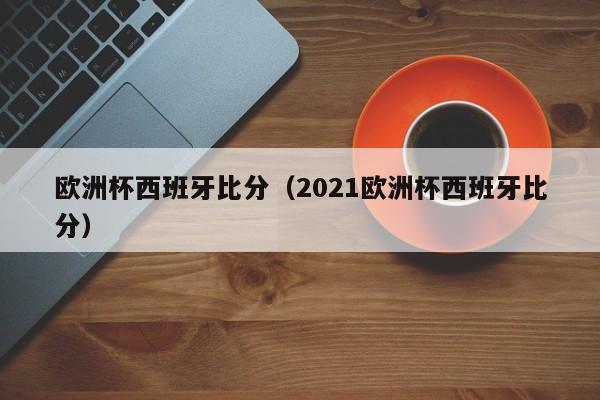 欧洲杯西班牙比分（2021欧洲杯西班牙比分）