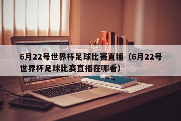 6月22号世界杯足球比赛直播（6月22号世界杯足球比赛直播在哪看）