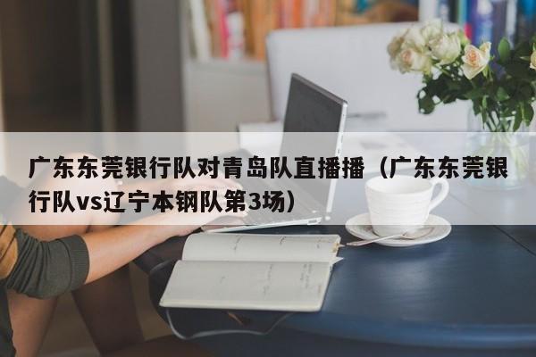 广东东莞银行队对青岛队直播播（广东东莞银行队vs辽宁本钢队第3场）