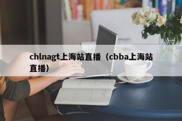 chlnagt上海站直播（cbba上海站直播）