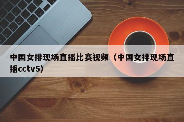 中国女排现场直播比赛视频（中国女排现场直播cctv5）