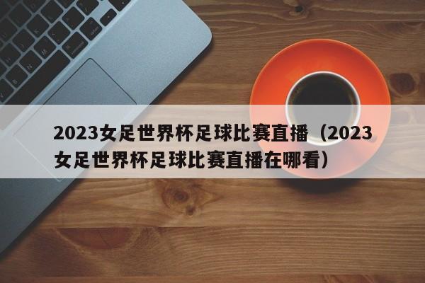 2023女足世界杯足球比赛直播（2023女足世界杯足球比赛直播在哪看）