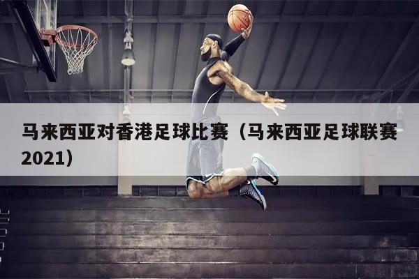 马来西亚对香港足球比赛（马来西亚足球联赛2021）