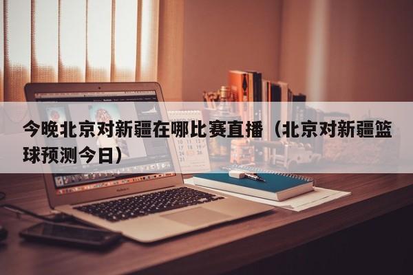 今晚北京对新疆在哪比赛直播（北京对新疆篮球预测今日）