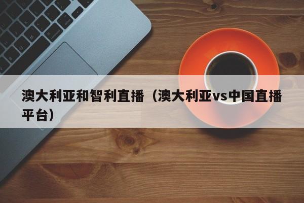 澳大利亚和智利直播（澳大利亚vs中国直播平台）
