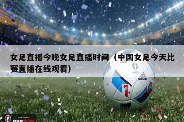 女足直播今晚女足直播时间（中国女足今天比赛直播在线观看）
