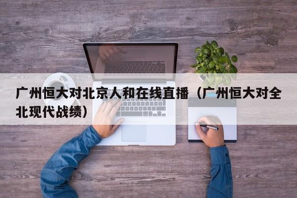 广州恒大对北京人和在线直播（广州恒大对全北现代战绩）