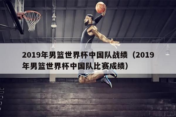 2019年男篮世界杯中国队战绩（2019年男篮世界杯中国队比赛成绩）