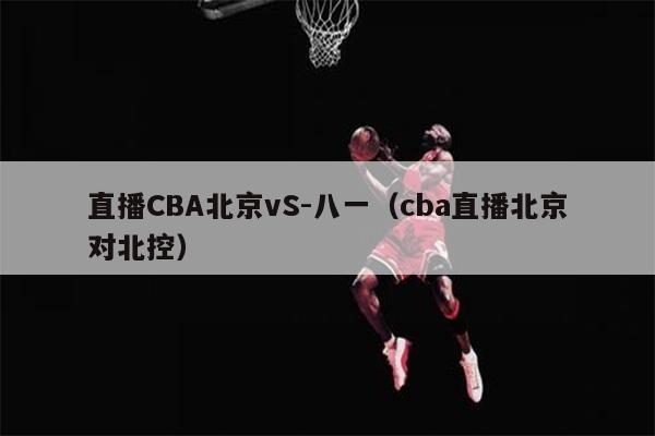直播CBA北京vS-八一（cba直播北京对北控）