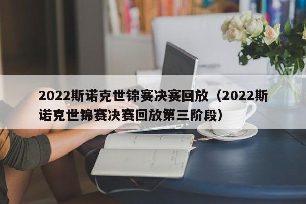 2022斯诺克世锦赛决赛回放（2022斯诺克世锦赛决赛回放第三阶段）