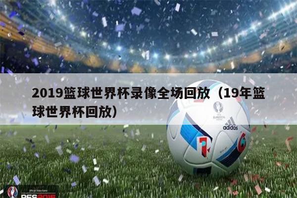 2019篮球世界杯录像全场回放（19年篮球世界杯回放）