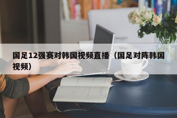 国足12强赛对韩国视频直播（国足对阵韩国视频）