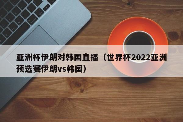 亚洲杯伊朗对韩国直播（世界杯2022亚洲预选赛伊朗vs韩国）