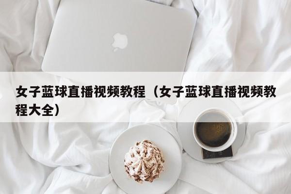 女子蓝球直播视频教程（女子蓝球直播视频教程大全）
