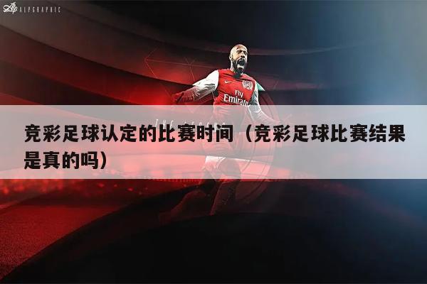 竞彩足球认定的比赛时间（竞彩足球比赛结果是真的吗）