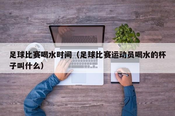 足球比赛喝水时间（足球比赛运动员喝水的杯子叫什么）
