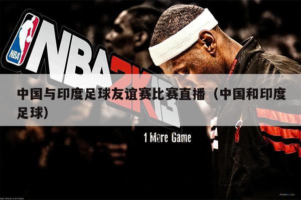 中国与印度足球友谊赛比赛直播（中国和印度足球）