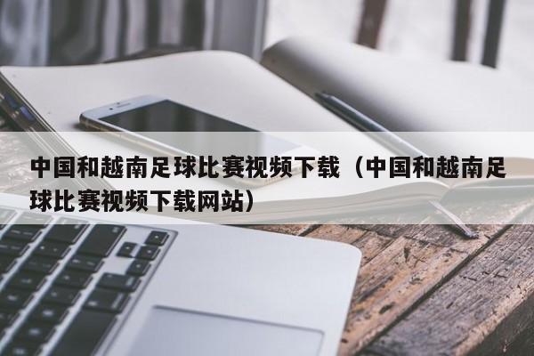 中国和越南足球比赛视频下载（中国和越南足球比赛视频下载网站）