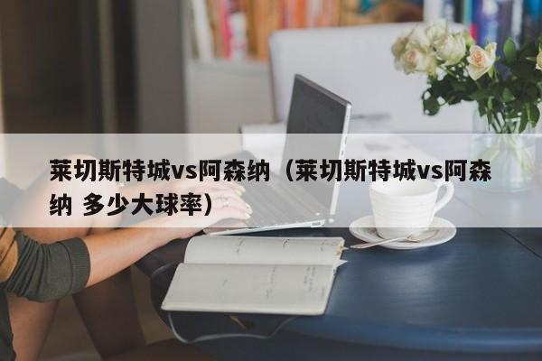 莱切斯特城vs阿森纳（莱切斯特城vs阿森纳 多少大球率）
