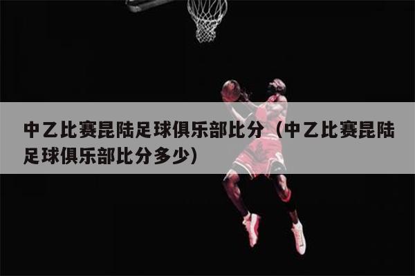 中乙比赛昆陆足球俱乐部比分（中乙比赛昆陆足球俱乐部比分多少）