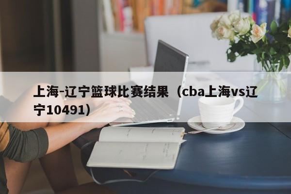 上海-辽宁篮球比赛结果（cba上海vs辽宁10491）
