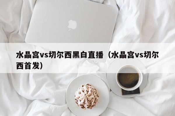 水晶宫vs切尔西黑白直播（水晶宫vs切尔西首发）