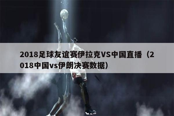 2018足球友谊赛伊拉克VS中国直播（2018中国vs伊朗决赛数据）
