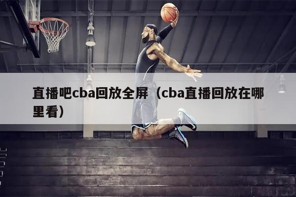 直播吧cba回放全屏（cba直播回放在哪里看）