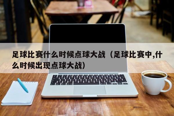 足球比赛什么时候点球大战（足球比赛中,什么时候出现点球大战）