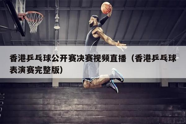 香港乒乓球公开赛决赛视频直播（香港乒乓球表演赛完整版）