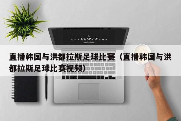 直播韩国与洪都拉斯足球比赛（直播韩国与洪都拉斯足球比赛视频）